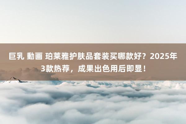 巨乳 動画 珀莱雅护肤品套装买哪款好？2025年3款热荐，成果出色用后即显！