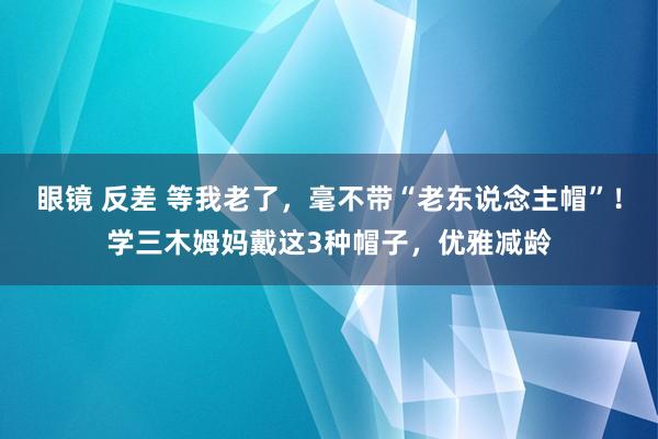 眼镜 反差 等我老了，毫不带“老东说念主帽”！学三木姆妈戴这3种帽子，优雅减龄
