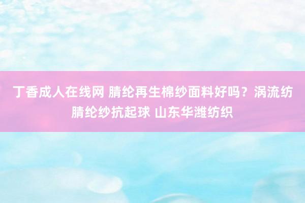 丁香成人在线网 腈纶再生棉纱面料好吗？涡流纺腈纶纱抗起球 山东华潍纺织