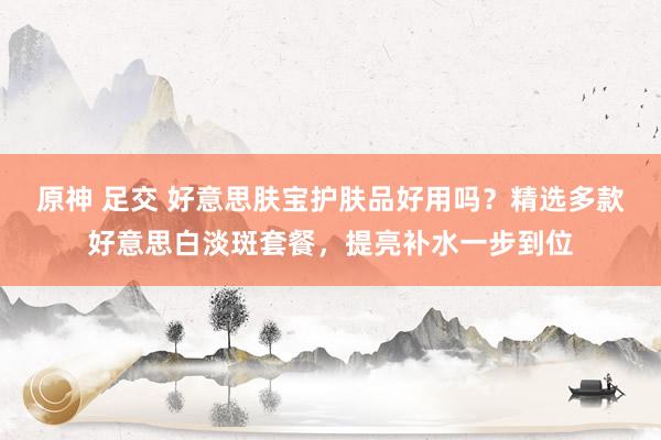 原神 足交 好意思肤宝护肤品好用吗？精选多款好意思白淡斑套餐，提亮补水一步到位