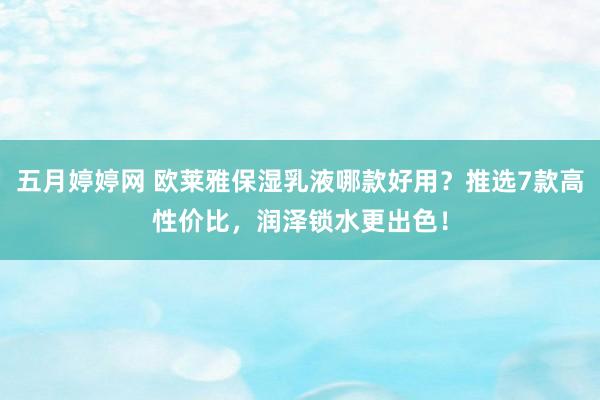 五月婷婷网 欧莱雅保湿乳液哪款好用？推选7款高性价比，润泽锁水更出色！