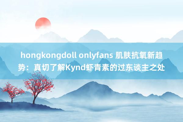 hongkongdoll onlyfans 肌肤抗氧新趋势：真切了解Kynd虾青素的过东谈主之处