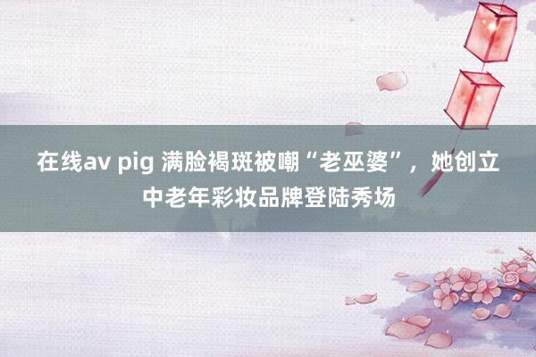 在线av pig 满脸褐斑被嘲“老巫婆”，她创立中老年彩妆品牌登陆秀场