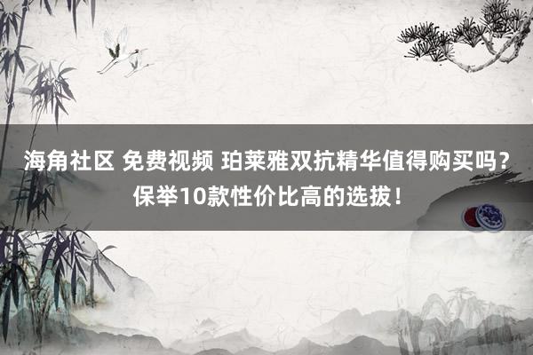 海角社区 免费视频 珀莱雅双抗精华值得购买吗？保举10款性价比高的选拔！