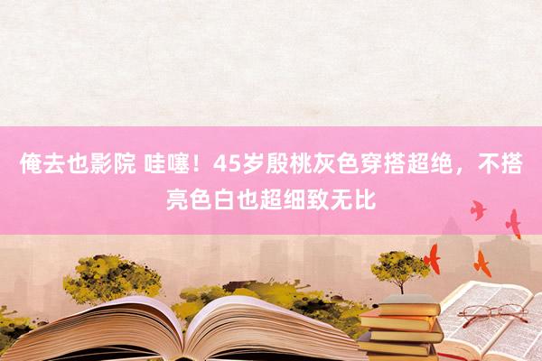 俺去也影院 哇噻！45岁殷桃灰色穿搭超绝，不搭亮色白也超细致无比