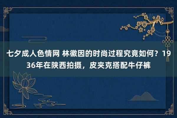 七夕成人色情网 林徽因的时尚过程究竟如何？1936年在陕西拍摄，皮夹克搭配牛仔裤