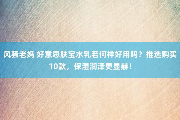 风骚老妈 好意思肤宝水乳若何样好用吗？推选购买10款，保湿润泽更显赫！