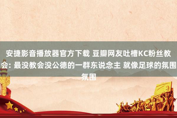 安捷影音播放器官方下载 豆瓣网友吐槽KC粉丝教会: 最没教会没公德的一群东说念主 就像足球的氛围