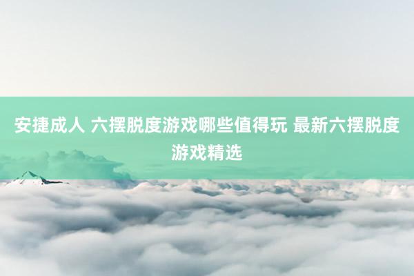 安捷成人 六摆脱度游戏哪些值得玩 最新六摆脱度游戏精选