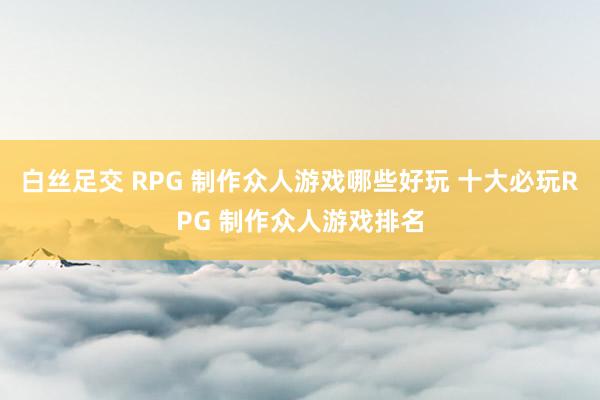 白丝足交 RPG 制作众人游戏哪些好玩 十大必玩RPG 制作众人游戏排名