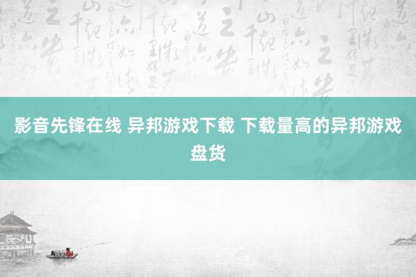 影音先锋在线 异邦游戏下载 下载量高的异邦游戏盘货