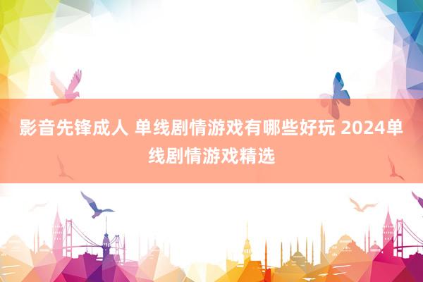 影音先锋成人 单线剧情游戏有哪些好玩 2024单线剧情游戏精选
