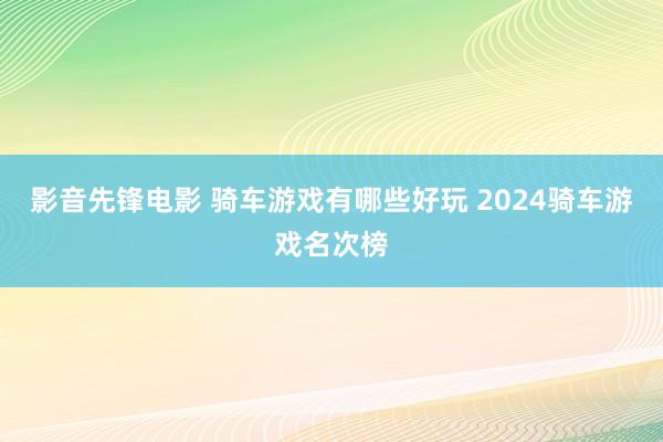 影音先锋电影 骑车游戏有哪些好玩 2024骑车游戏名次榜