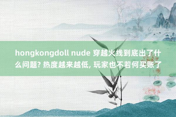 hongkongdoll nude 穿越火线到底出了什么问题? 热度越来越低, 玩家也不若何买账了
