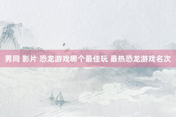 男同 影片 恐龙游戏哪个最佳玩 最热恐龙游戏名次