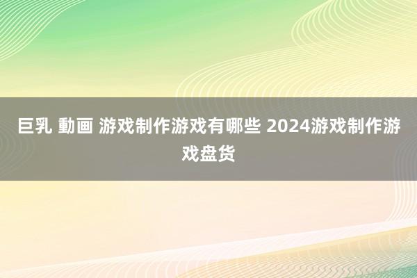 巨乳 動画 游戏制作游戏有哪些 2024游戏制作游戏盘货