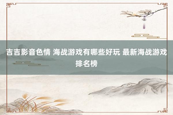 吉吉影音色情 海战游戏有哪些好玩 最新海战游戏排名榜