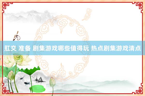 肛交 准备 剧集游戏哪些值得玩 热点剧集游戏清点