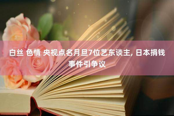 白丝 色情 央视点名月旦7位艺东谈主, 日本捐钱事件引争议