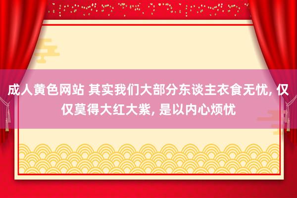 成人黄色网站 其实我们大部分东谈主衣食无忧, 仅仅莫得大红大紫, 是以内心烦忧