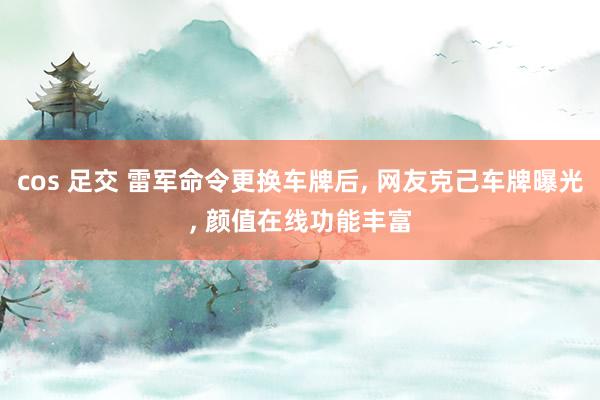 cos 足交 雷军命令更换车牌后, 网友克己车牌曝光, 颜值在线功能丰富