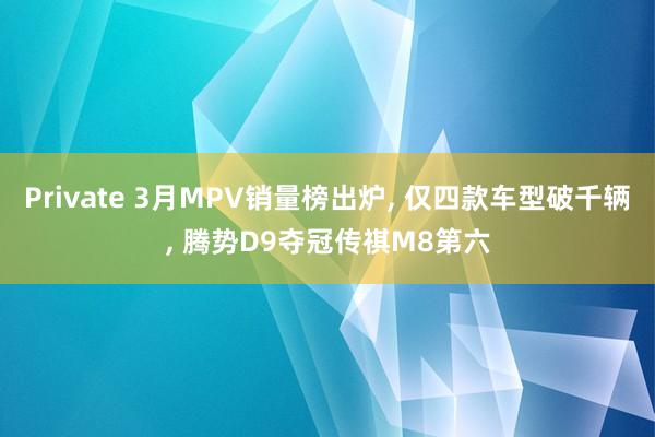 Private 3月MPV销量榜出炉, 仅四款车型破千辆, 腾势D9夺冠传祺M8第六