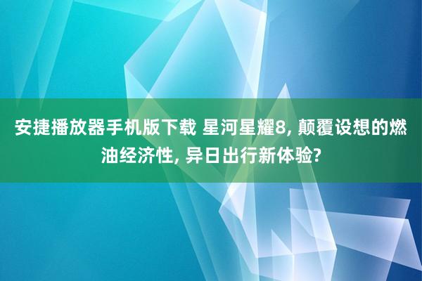 安捷播放器手机版下载 星河星耀8, 颠覆设想的燃油经济性, 异日出行新体验?