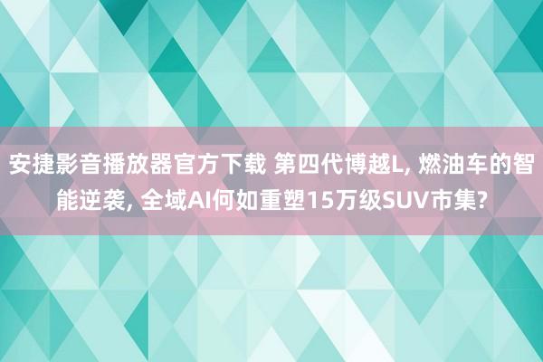 安捷影音播放器官方下载 第四代博越L, 燃油车的智能逆袭, 全域AI何如重塑15万级SUV市集?
