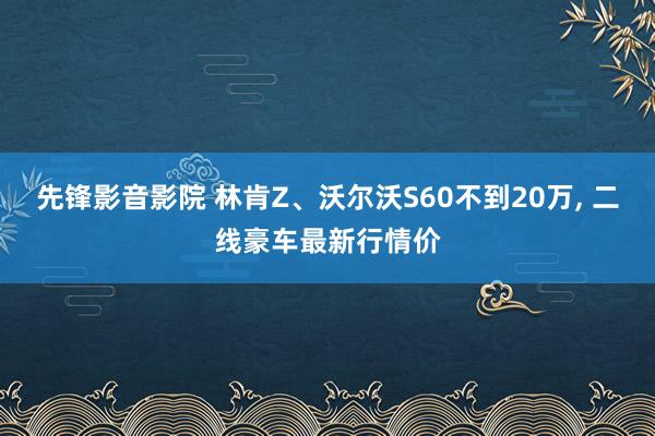 先锋影音影院 林肯Z、沃尔沃S60不到20万, 二线豪车最新行情价