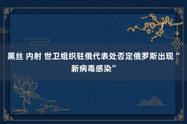 黑丝 内射 世卫组织驻俄代表处否定俄罗斯出现“新病毒感染”