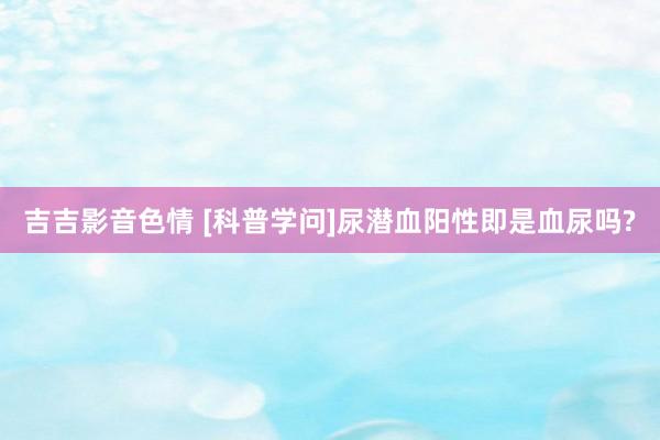 吉吉影音色情 [科普学问]尿潜血阳性即是血尿吗?
