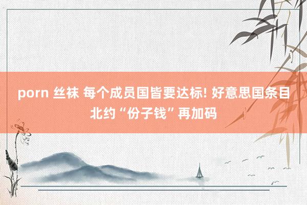 porn 丝袜 每个成员国皆要达标! 好意思国条目北约“份子钱”再加码