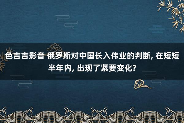 色吉吉影音 俄罗斯对中国长入伟业的判断, 在短短半年内, 出现了紧要变化?