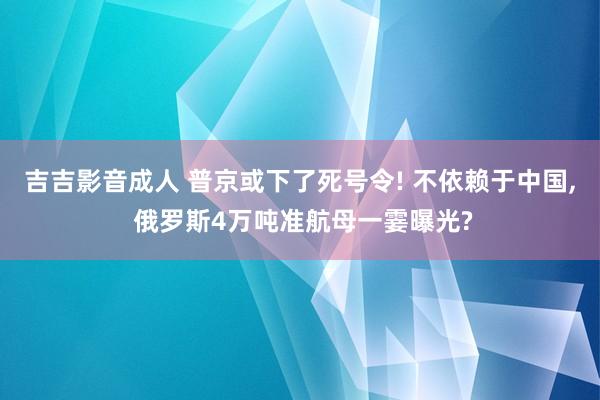 吉吉影音成人 普京或下了死号令! 不依赖于中国, 俄罗斯4万吨准航母一霎曝光?