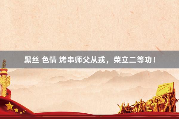 黑丝 色情 烤串师父从戎，荣立二等功！