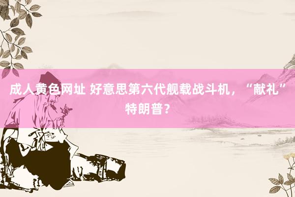 成人黄色网址 好意思第六代舰载战斗机，“献礼”特朗普？