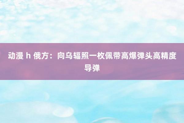 动漫 h 俄方：向乌辐照一枚佩带高爆弹头高精度导弹