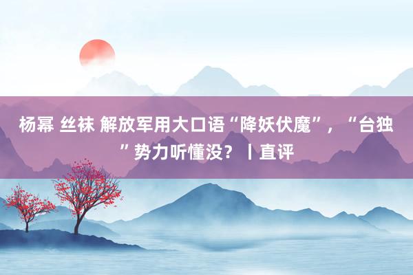 杨幂 丝袜 解放军用大口语“降妖伏魔”，“台独”势力听懂没？丨直评