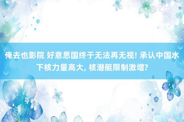 俺去也影院 好意思国终于无法再无视! 承认中国水下核力量高大, 核潜艇限制激增?