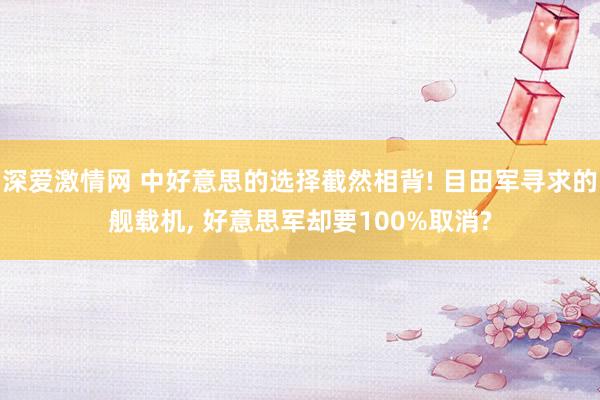 深爱激情网 中好意思的选择截然相背! 目田军寻求的舰载机, 好意思军却要100%取消?