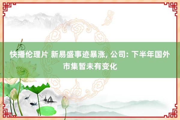 快播伦理片 新易盛事迹暴涨, 公司: 下半年国外市集暂未有变化