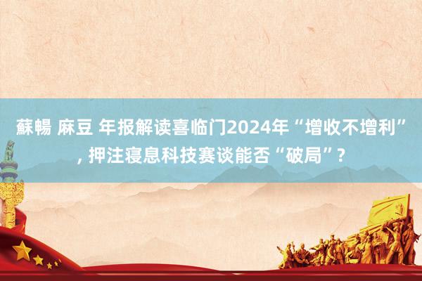 蘇暢 麻豆 年报解读喜临门2024年“增收不增利”, 押注寝息科技赛谈能否“破局”?