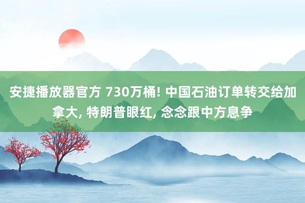 安捷播放器官方 730万桶! 中国石油订单转交给加拿大, 特朗普眼红, 念念跟中方息争