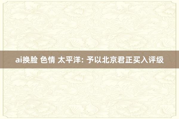 ai换脸 色情 太平洋: 予以北京君正买入评级