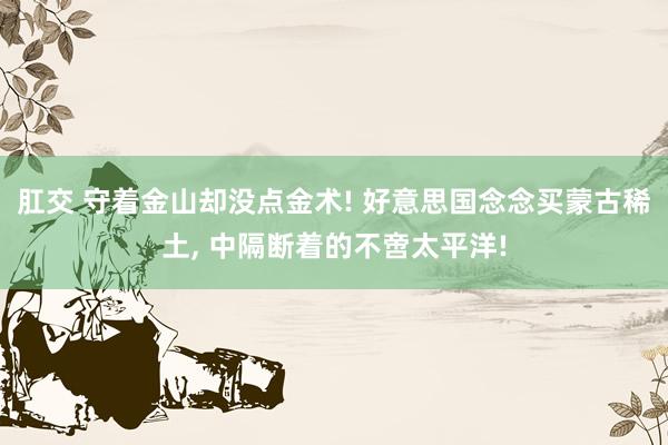 肛交 守着金山却没点金术! 好意思国念念买蒙古稀土, 中隔断着的不啻太平洋!
