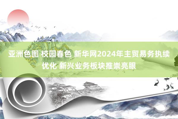 亚洲色图 校园春色 新华网2024年主贸易务执续优化 新兴业务板块推崇亮眼