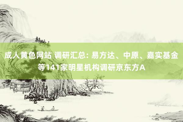 成人黄色网站 调研汇总: 易方达、中原、嘉实基金等141家明星机构调研京东方A