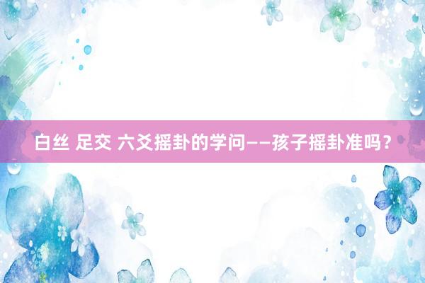 白丝 足交 六爻摇卦的学问——孩子摇卦准吗？