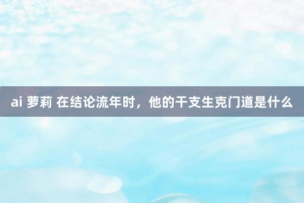 ai 萝莉 在结论流年时，他的干支生克门道是什么