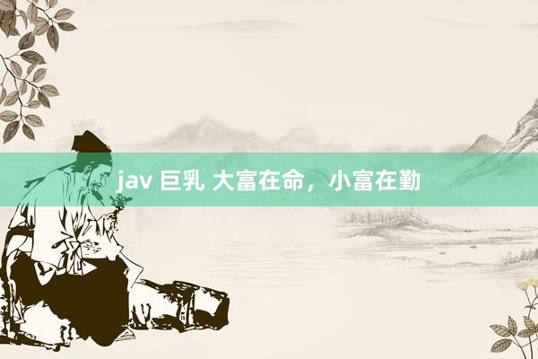 jav 巨乳 大富在命，小富在勤